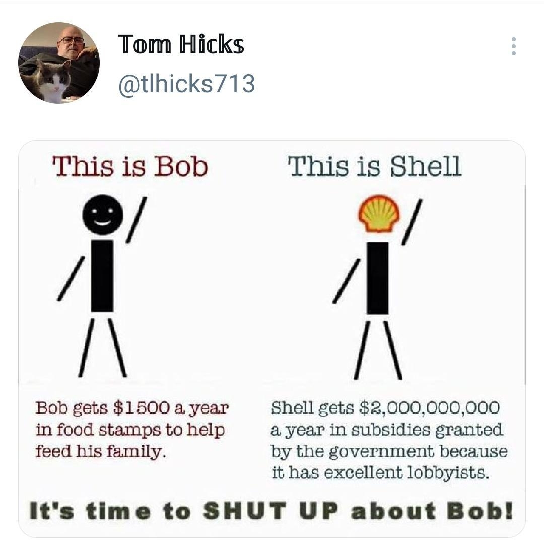 Tom Hicks tlhicks713 This is Bob This is Shell Bob gets 1500 a year Shell gets 2000000000 in food stamps to help a year in subsidies granted feed his family by the government because it has execellent lobbyists its time to SHUT UP about Bob