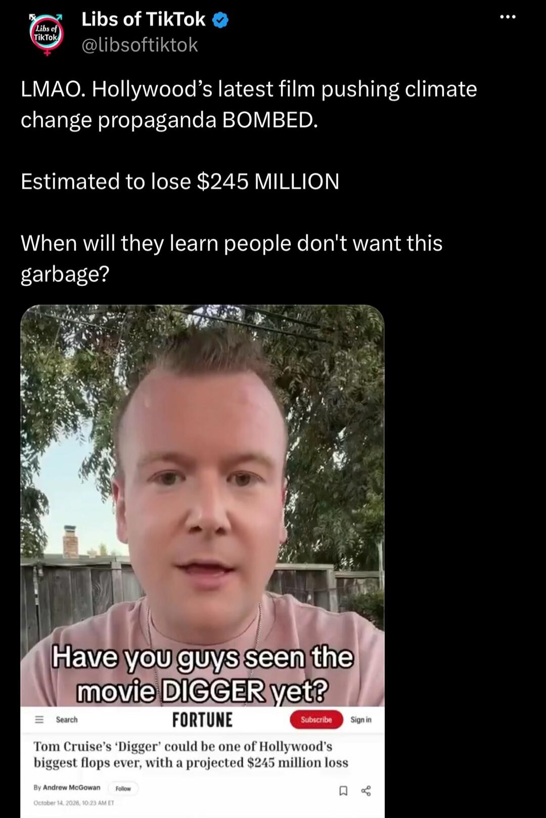 Libs of TikTok @libsoftiktok LMAO. Hollywood's latest film pushing climate change propaganda BOMBED. Estimated to lose $245 MILLION When will they learn people don't want this garbage? Have you guys seen the movie DIGGER yet? FORTUNE Tom Cruise's 'Digger' could be one of Hollywood's biggest flops ever, with a projected $245 million loss By Andrew M