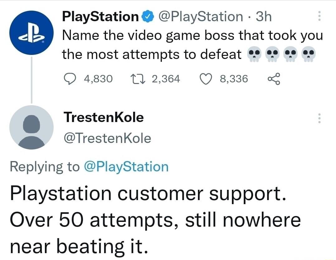 PlayStation PlayStation 3h Name the video game boss that took you the most attempts to defeat o o2 o 4830 172384 Q 8336 TrestenKole TrestenKole Replying to PlayStation Playstation customer support Over 50 attempts still nowhere near beating it