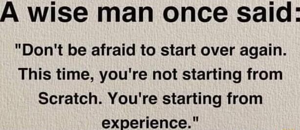 A wise man once said Dont be afraid to start over again This time youre not starting from Scratch Youre starting from experience