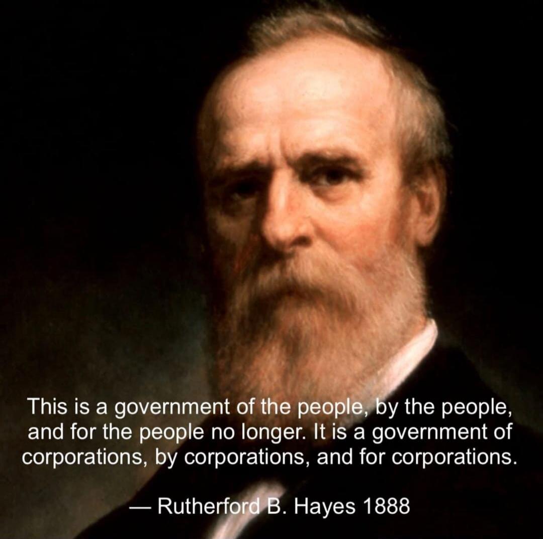 This is a government of the people, by the people, and for the people no longer. It is a government of corporations, by corporations, and for corporations. — Rutherford B. Hayes 1888