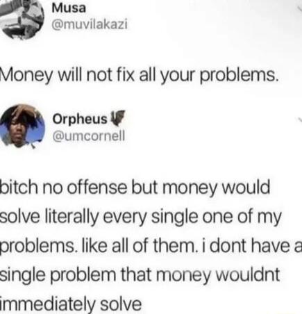 Musa muvilakazi Money will not fix all your problems Orpheus f umcornell bitch no offense but money would solve literally every single one of my problems like all of them i dont have single problem that money wouldnt mmediately solve