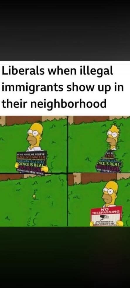 Liberals when illegal immigrants show up in their neighborhood. IN THIS HOUSE, WE BELIEVE BLACK LIVES MATTER WOMEN'S RIGHTS NO HUMAN IS ILLEGAL SCIENCE IS REAL LOVE IS LOVE KINDNESS IS EVERYTHING. NO TRESPASSING THIS PROPERTY IS PROTECTED BY VIDEO SURVEILLANCE.