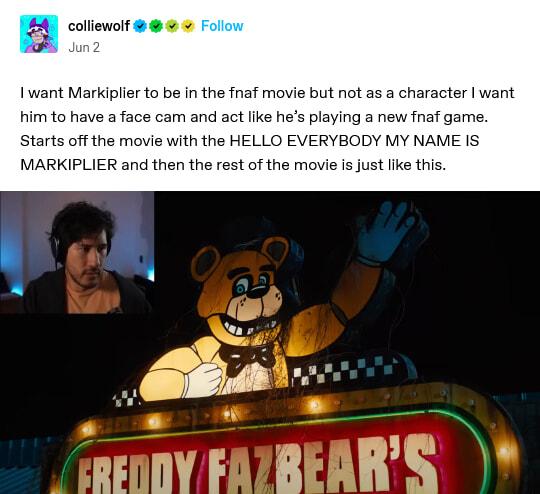 colliewolf I want Markiplier to be in the fnaf movie but not as a character want e cam and act like hes playing a new fnaf game h the HELLO EVERYBODY MY NAME IS MARKIPLIER and then the rest vie is just like this