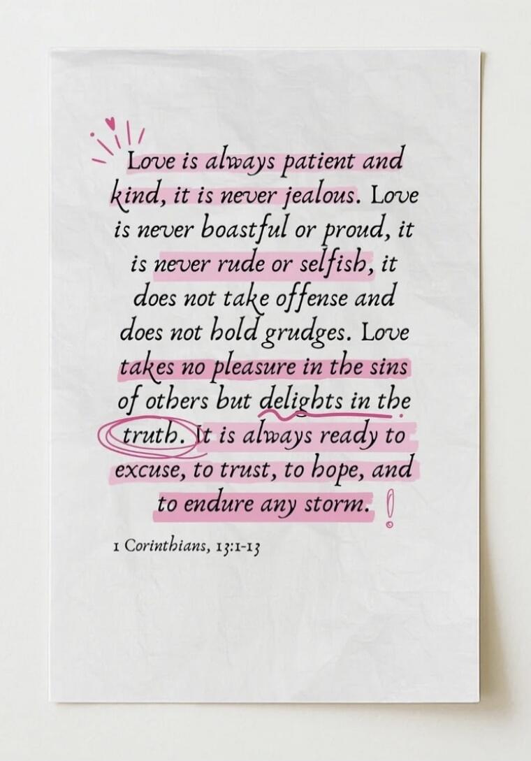 Love is always patient and kind, it is never jealous. Love is never boastful or proud, it is never rude or selfish, it does not take offense and does not hold grudges. Love takes no pleasure in the sins of others but delights in the truth. It is always ready to excuse, to trust, to hope, and to endure any storm. 1 Corinthians, 13:1-13