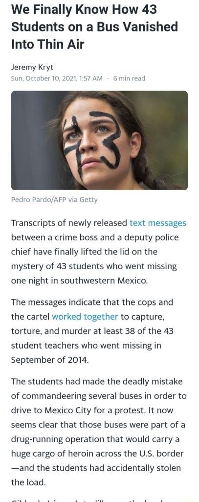 We Finally Know How 43 Students on a Bus Vanished Into Thin Air Jeremy Kryt Sun October 102021 157 AM 6 min read Pedro PardoAFP via Getty Transcripts of newly released text messages between a crime boss and a deputy police chief have finally lifted the lid on the mystery of 43 students who went missing one night in southwestern Mexico The messages indicate that the cops and the cartel worked toget