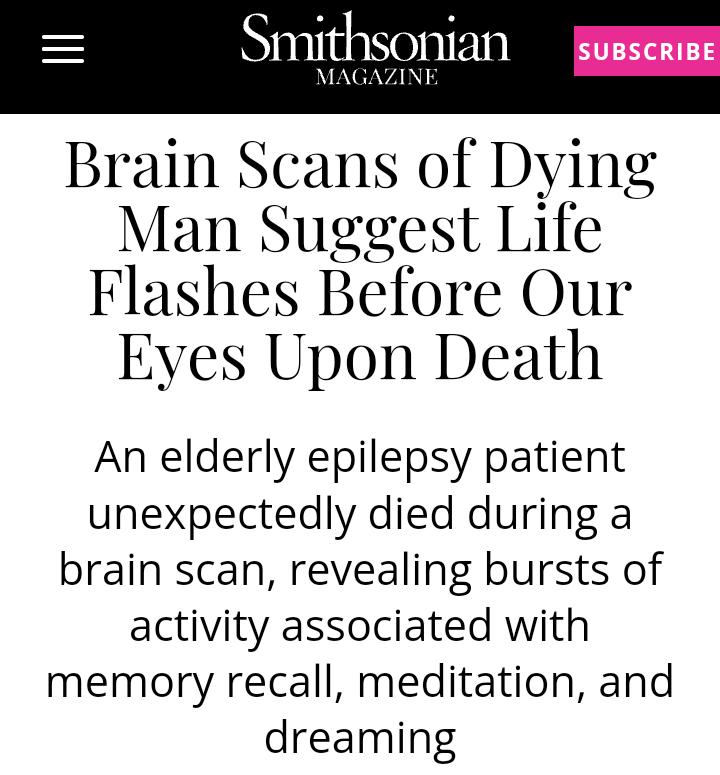 SitlSOniall SUBSCRIBE I FNERVANI O Brain Scans of Dying Man Suggest Life Flashes Before Our Eyes Upon Death An elderly epilepsy patient unexpectedly died during a brain scan revealing bursts of activity associated with memory recall meditation and dreaming
