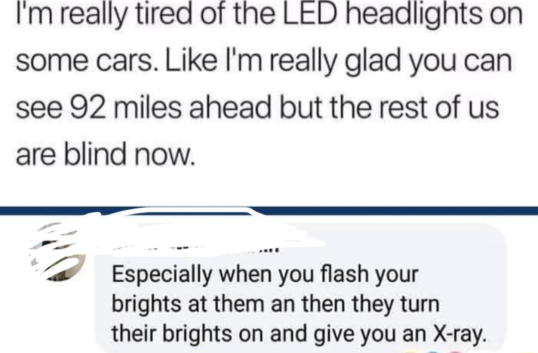 Imreally tired of the LED headlights on some cars Like m really glad you can see 92 miles ahead but the rest of us are blind now 4 Especially when you flash your brights at them an then they turn their brights on and give you an X ray