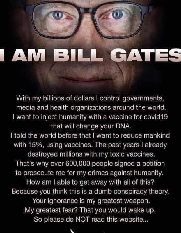 I AM BILL GATES
With my billions of dollars I control governments, media and health organizations around the world. I want to inject humanity with a vaccine for covid19 that will change your DNA.
I told the world before that I want to reduce mankind with 15%, using vaccines. The past years I already destroyed millions with my toxic vaccines. That's