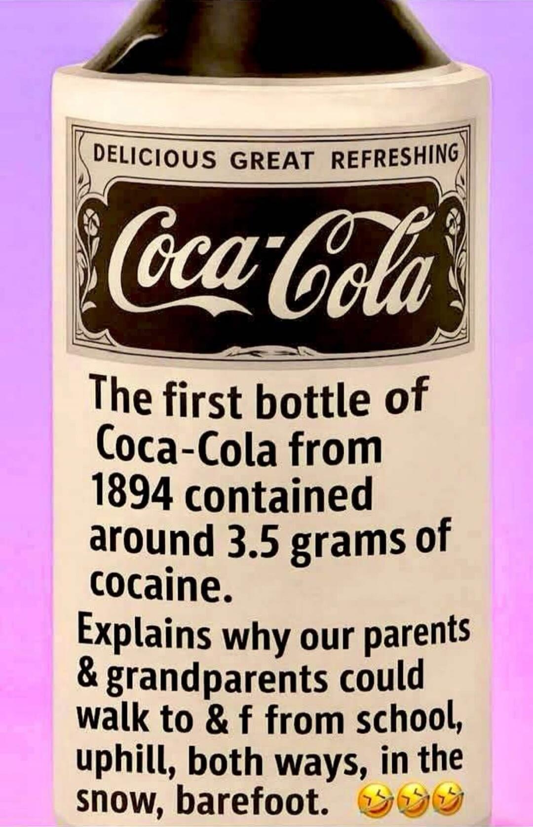 DELICIOUS GREAT REFRESHING
Coca-Cola
The first bottle of Coca-Cola from 1894 contained around 3.5 grams of cocaine.
Explains why our parents & grandparents could walk to & f from school, uphill, both ways, in the snow, barefoot. 😂😂😂