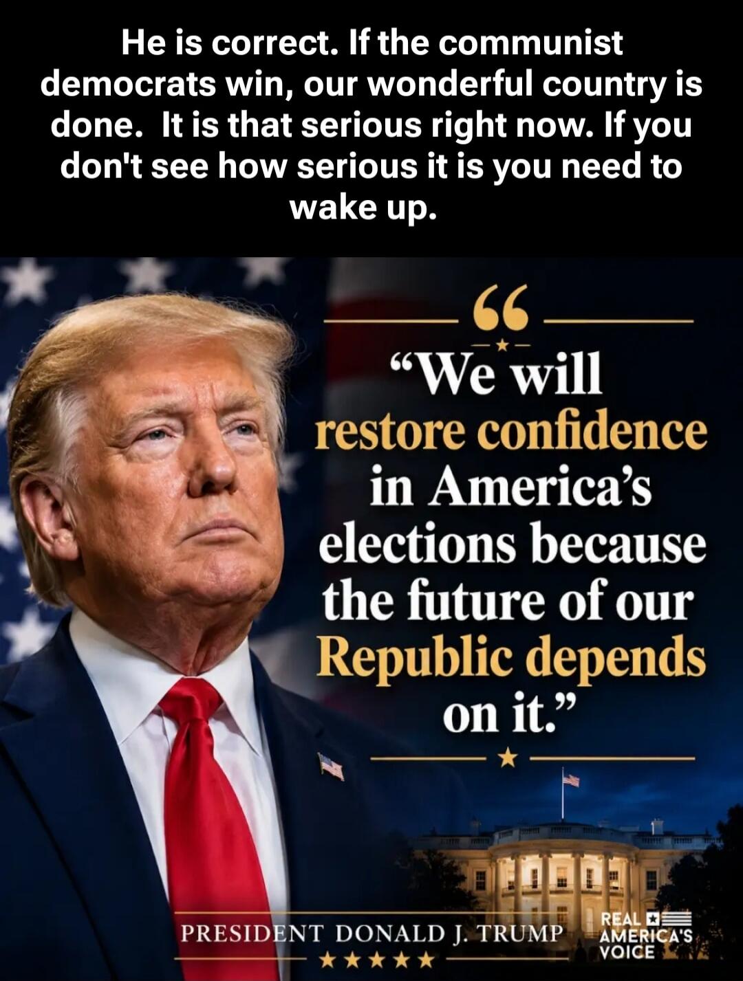 He is correct. If the communist democrats win, our wonderful country is done. It is that serious right now. If you don't see how serious it is you need to wake up. We will restore confidence in America's elections because the future of our Republic depends on it. PRESIDENT DONALD J. TRUMP REAL AMERICA'S VOICE