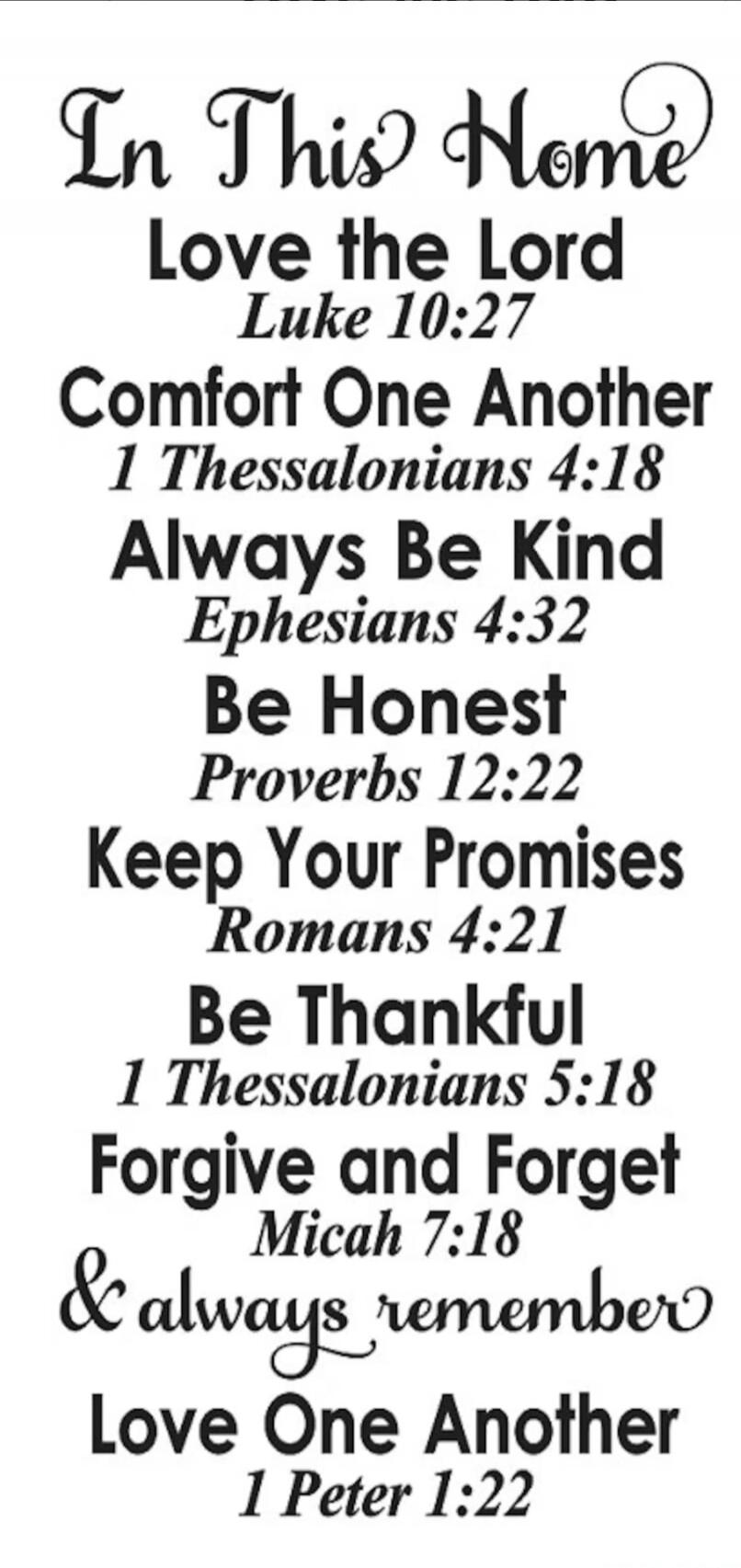 In This Home Love the Lord Luke 10:27 Comfort One Another 1 Thessalonians 4:18 Always Be Kind Ephesians 4:32 Be Honest Proverbs 12:22 Keep Your Promises Romans 4:21 Be Thankful 1 Thessalonians 5:18 Forgive and Forget Micah 7:18 & always remember Love One Another 1 Peter 1:22