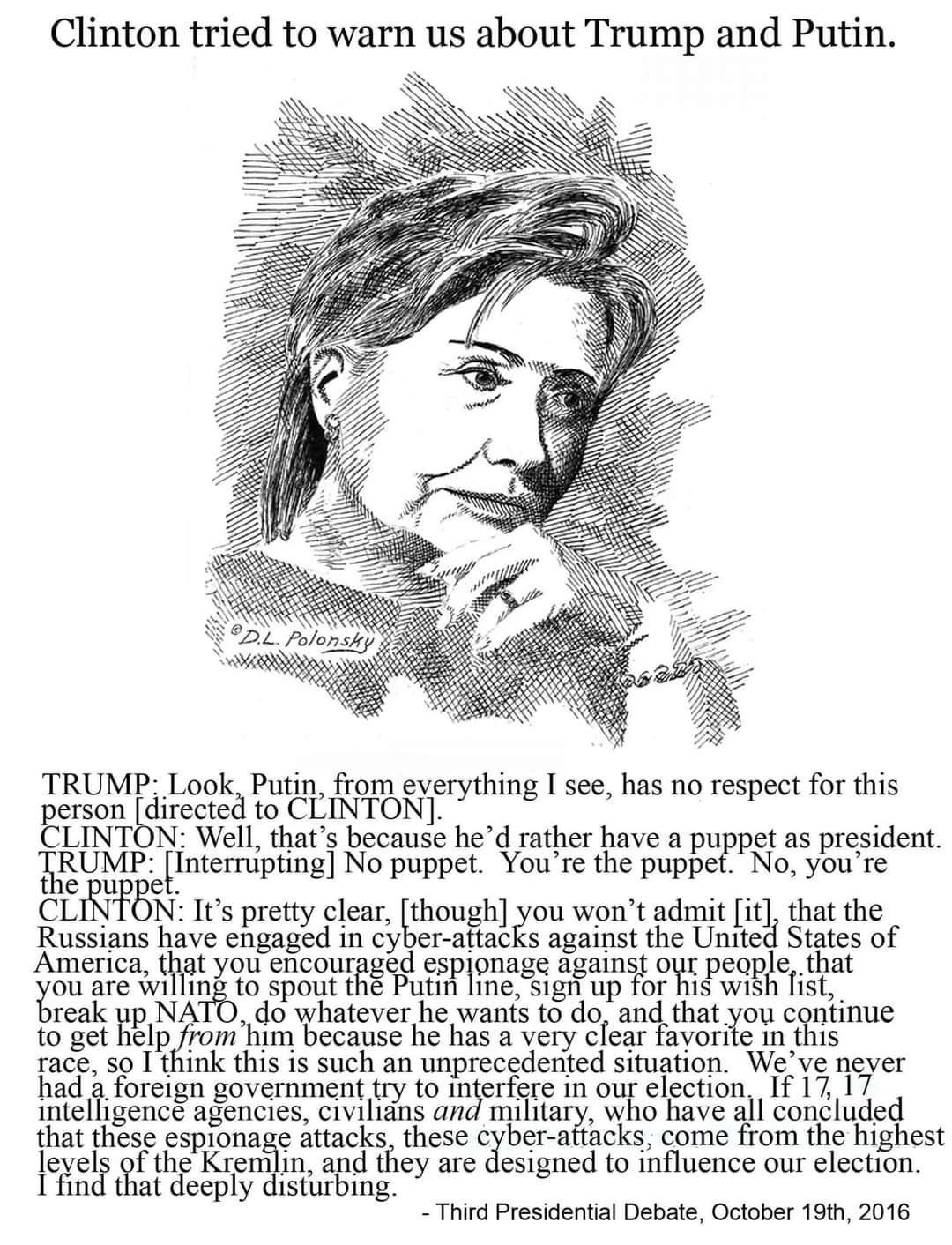 Clinton tried to warn us about Trump and Putin TRUMP Look Putin from everything I see has no respect for this peson dreted 0 CLINTOR i 7o LINTON Well thats because hed rather have a puppet as president TRUMP lintermipting No puppet You e the puppet No you e e pu CERPON 16 pretty clear thoughyou wont it ht he Russians have engaged in cyber aftacks against the United States of America thal you encou