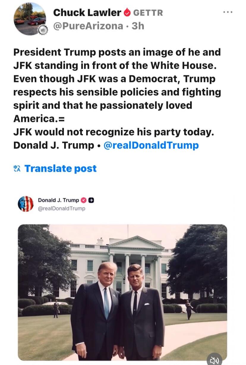 Chuck Lawler GETTR @PureArizona 3h PRESIDENT Trump posts an image of he and JFK standing in front of the White House. Even though JFK was a Democrat, Trump respects his sensible policies and fighting spirit and that he passionately loved America. JFK would not recognize his party today. Donald J. Trump @realDonaldTrump Translate post Donald J. Trum