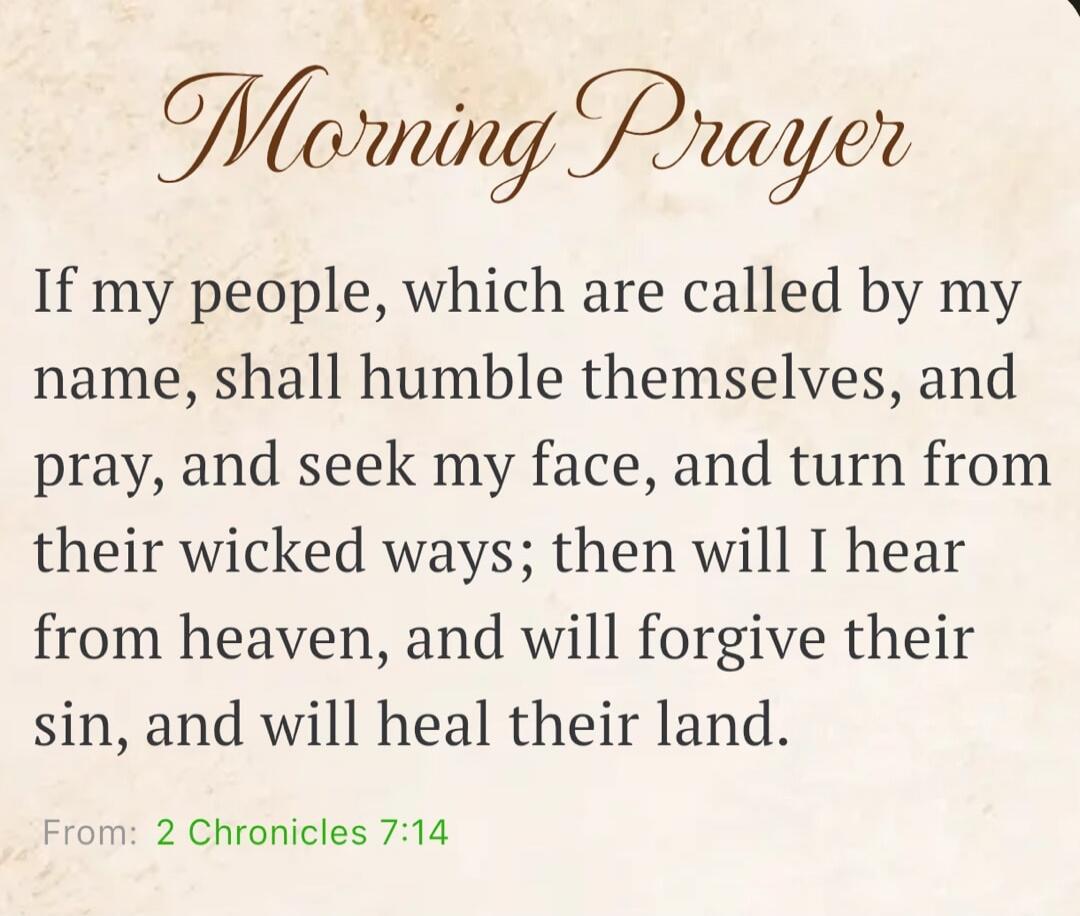 Morning Prayer If my people, which are called by my name, shall humble themselves, and pray, and seek my face, and turn from their wicked ways; then will I hear from heaven, and will forgive their sin, and will heal their land. From: 2 Chronicles 7:14