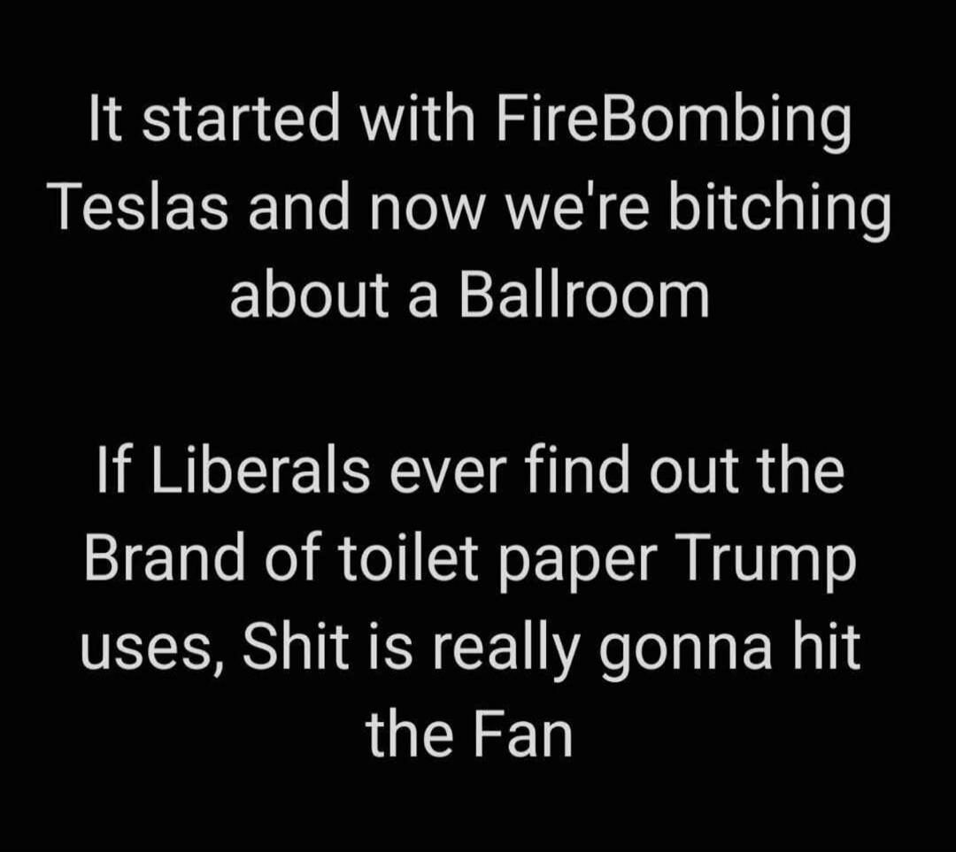 It started with FireBombing Teslas and now we're bitching about a Ballroom. If Liberals ever find out the Brand of toilet paper Trump uses, Shit is really gonna hit the Fan
