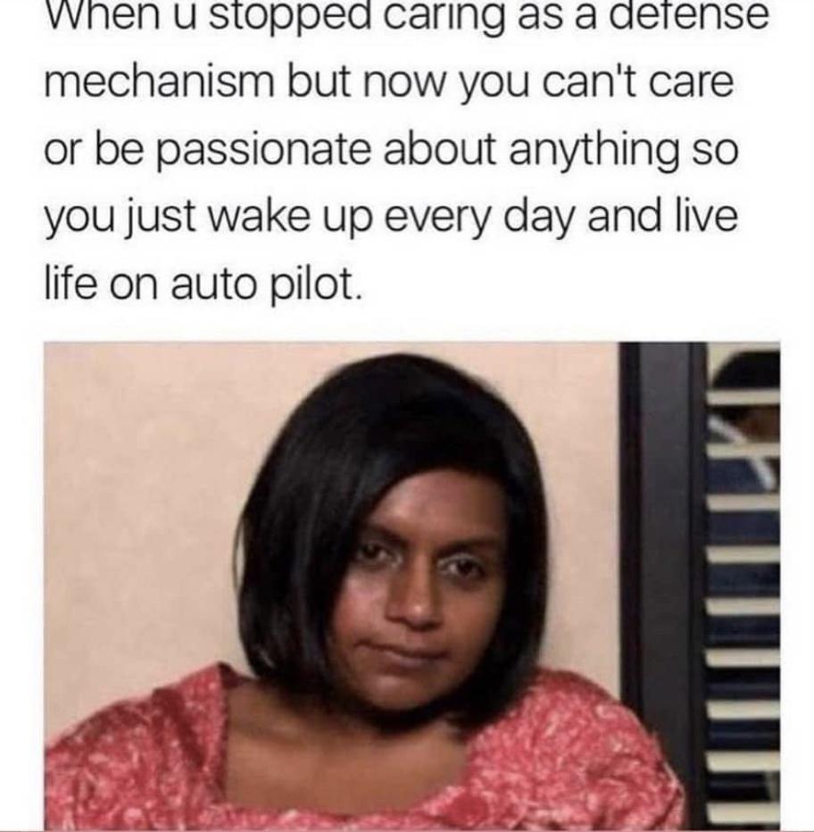 vvnen u stopped caring as a aetense mechanism but now you cant care or be passionate about anything so you just wake up every day and live life on auto pilot