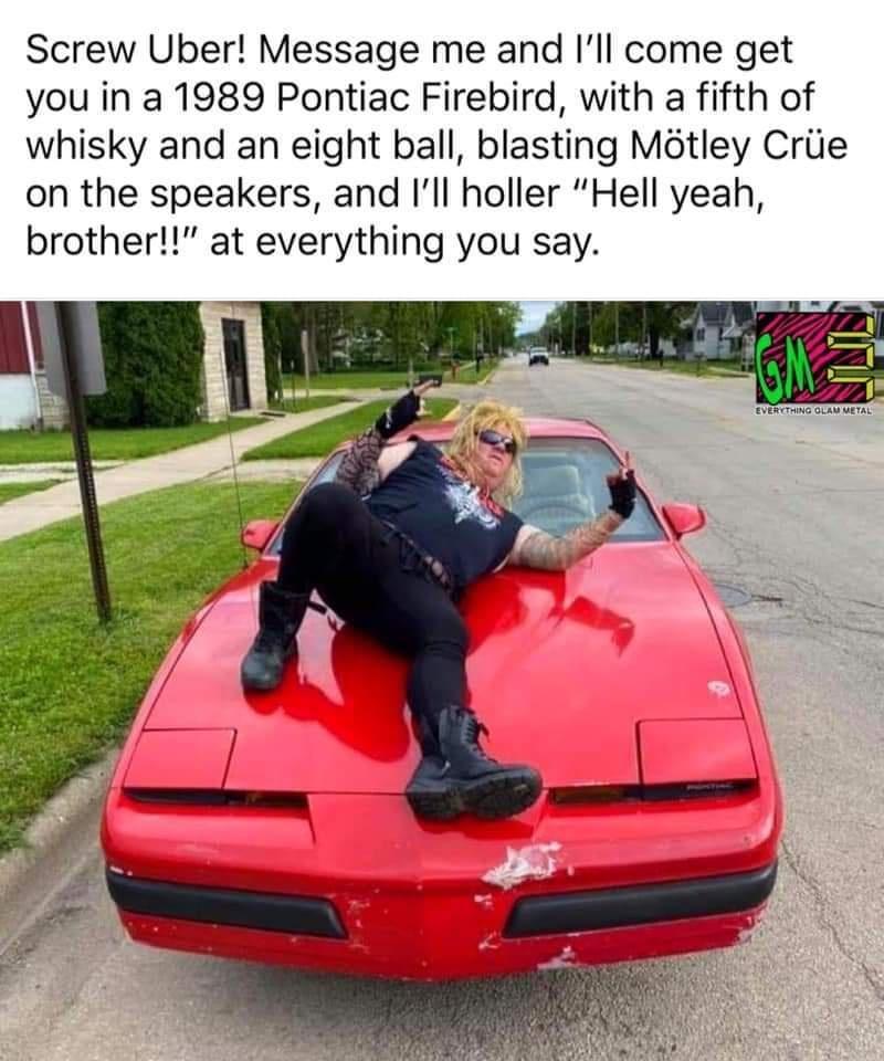 Screw Uber Message me and Ill come get you in a 1989 Pontiac Firebird with a fifth of whisky and an eight ball blasting Mtley Criie on the speakers and Ill holler Hell yeah brother at everything you say