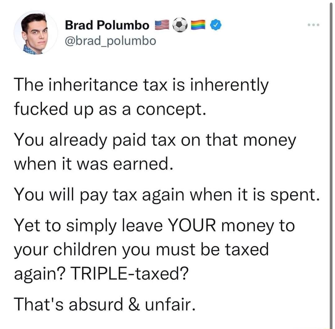 Brad Polumbo 5 brad_polumbo The inheritance tax is inherently fucked up as a concept You already paid tax on that money when it was earned You will pay tax again when it is spent Yet to simply leave YOUR money to your children you must be taxed again TRIPLE taxed Thats absurd unfair