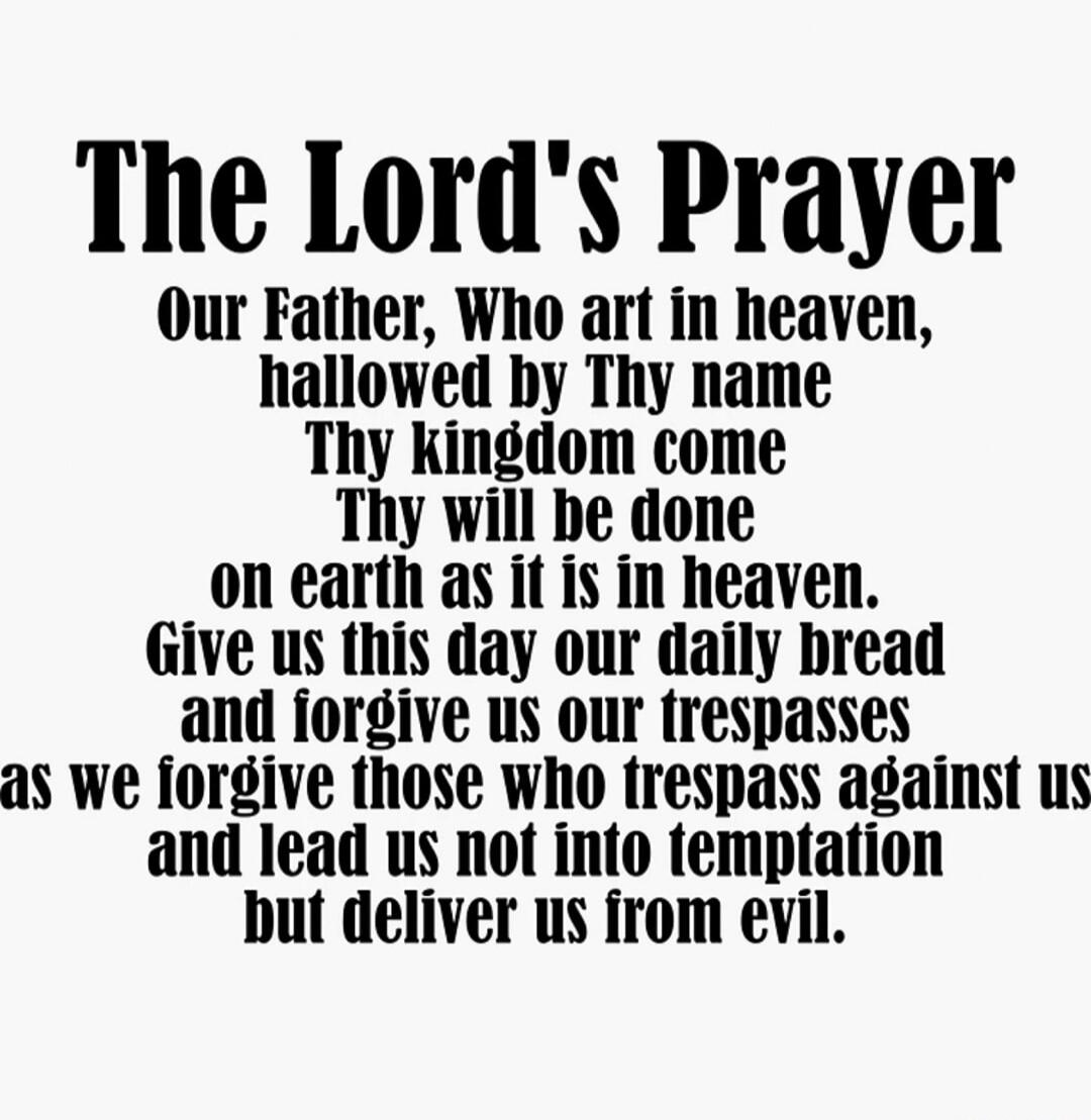 The Lord's Prayer Our Father, Who art in heaven, hallowed by Thy name Thy kingdom come Thy will be done on earth as it is in heaven. Give us this day our daily bread and forgive us our trespasses as we forgive those who trespass against us and lead us not into temptation but deliver us from evil.