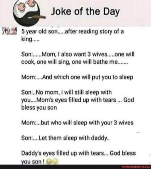 Joke of the Day. 5 year old son after reading story of a king. Son: Mom, I also want 3 wives. One will cook, one will sing, one will bathe me. Mom: And which one will put you to sleep? Son: No mom, I will still sleep with you. Mom's eyes filled up with tears. God bless you son. Mom: But who will sleep with your 3 wives? Son: Let them sleep with dad