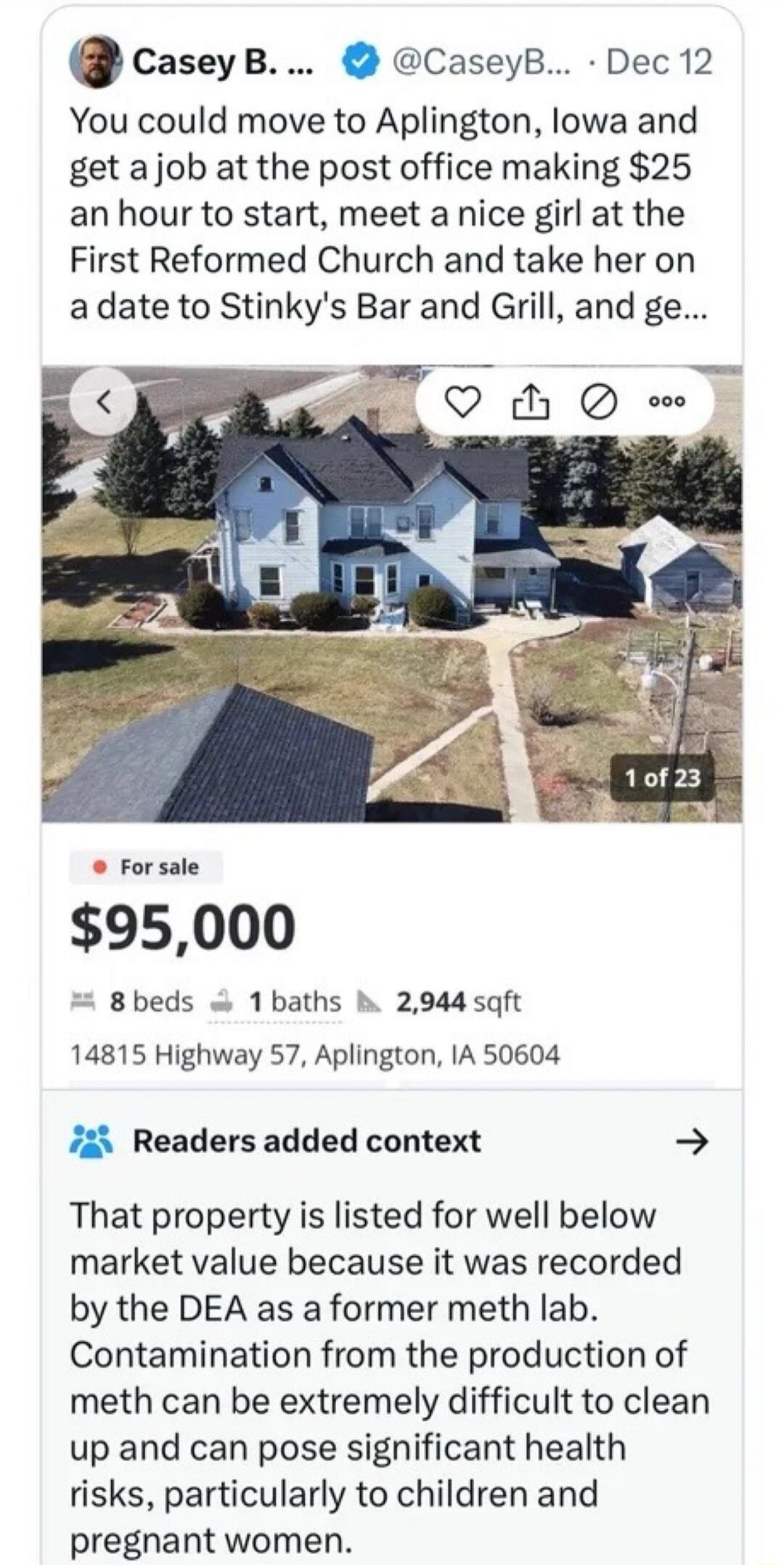 You could move to Aplington, Iowa and get a job at the post office making $25 an hour to start, meet a nice girl at the First Reformed Church and take her on a date to Stinky's Bar and Grill, and get a house for $95,000. Readers added context: That property is listed for well below market value because it was recorded by the DEA as a former meth la