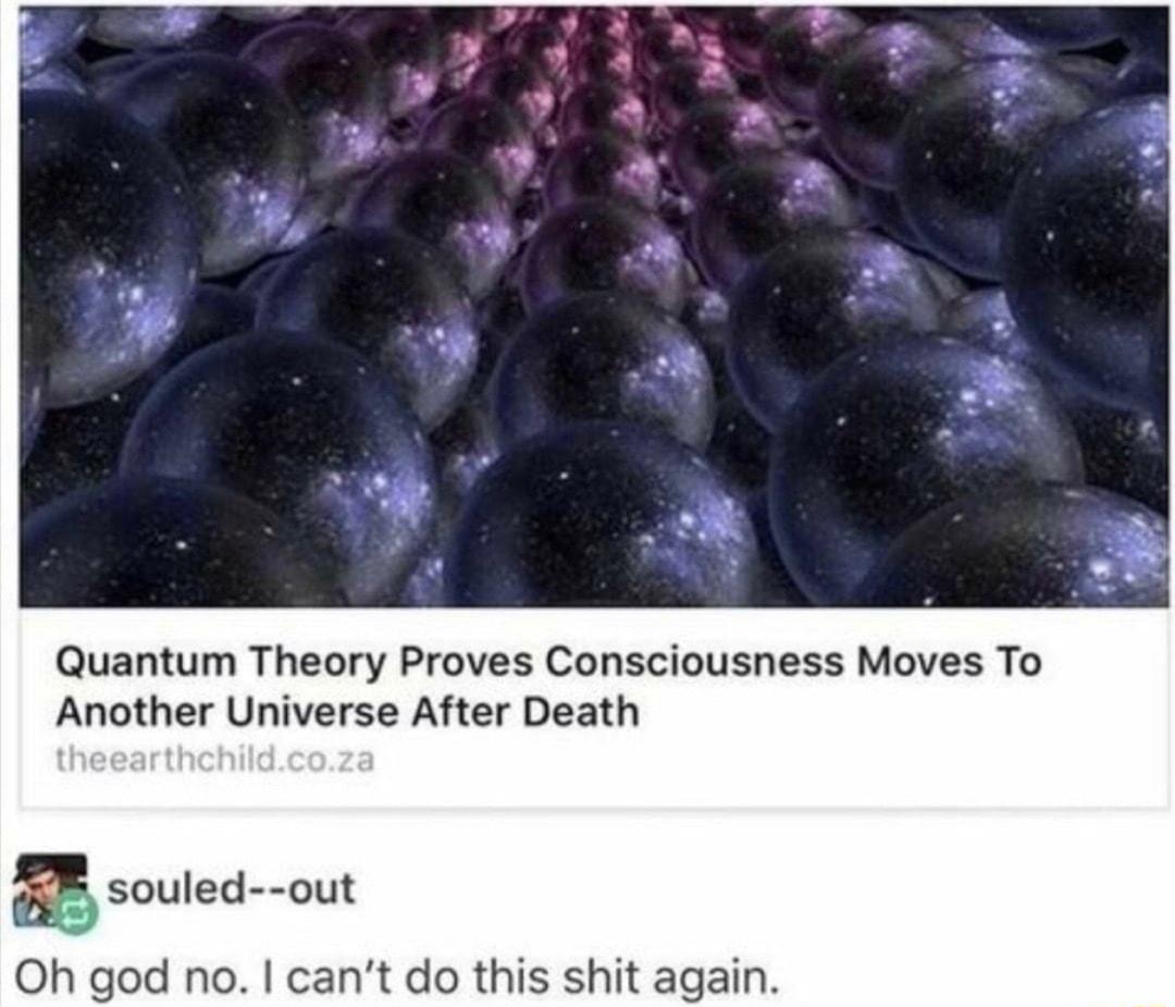 Quantum Theory Proves Consciousness Moves To Another Universe After Death B souled out Oh god no cant do this shit again