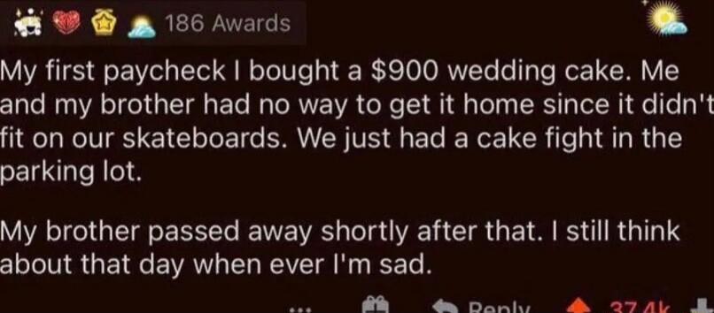 PP g 186 Avards E 3 My first paycheck bought a 900 wedding cake Me and my brother had no way to get it home since it didnt fit on our skateboards We just had a cake fight in the parking lot VIRIGTG TR RS LT U L TR G E TS R G TS about that day when ever Im sad R e e el R o ey