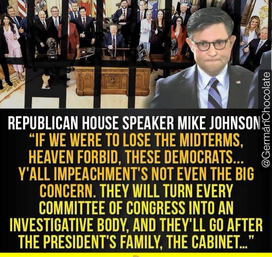 REPUBLICAN HOUSE SPEAKER MIKE JOHNSON 'IF WE WERE TO LOSE THE MIDTERMS, HEAVEN FORBID, THESE DEMOCRATS... Y'ALL IMPEACHMENT'S NOT EVEN THE BIG CONCERN. THEY WILL TURN EVERY COMMITTEE OF CONGRESS INTO AN INVESTIGATIVE BODY, AND THEY'LL GO AFTER THE PRESIDENT'S FAMILY, THE CABINET...'