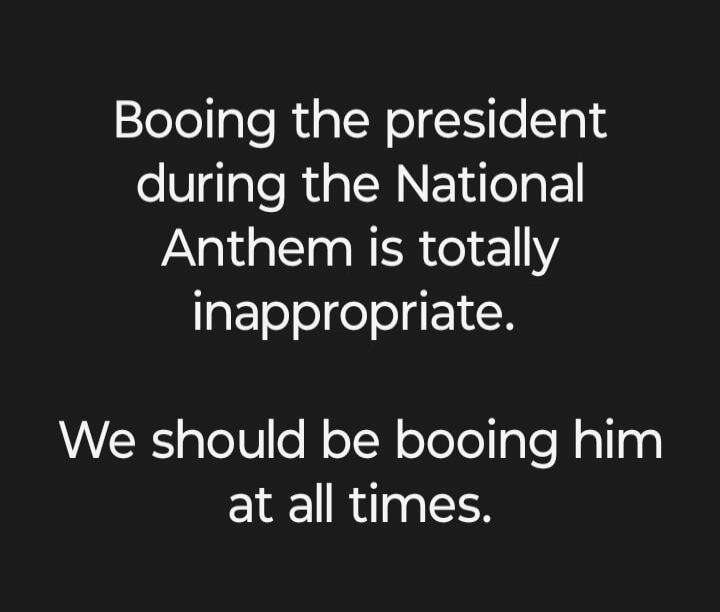 Booing the president during the National Anthem is totally inappropriate. We should be booing him at all times.