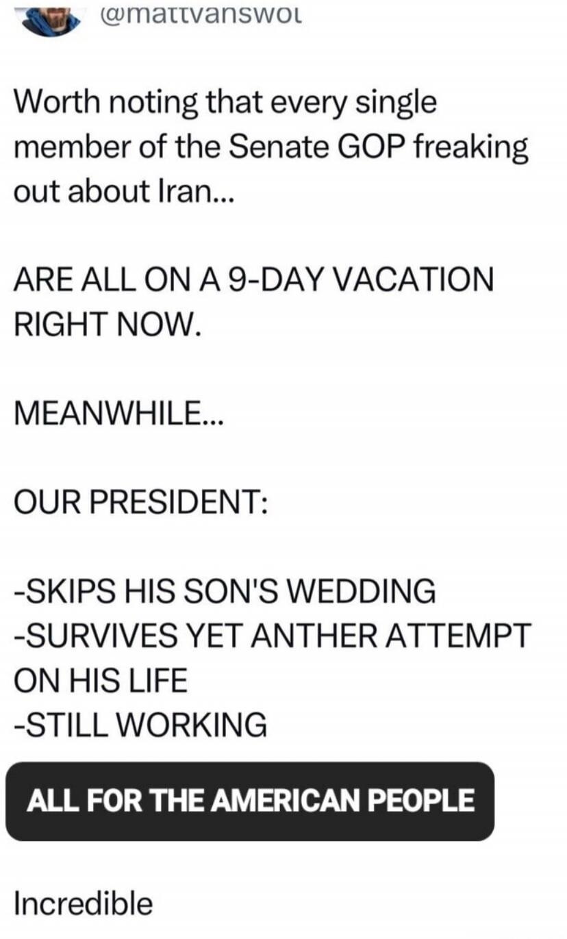 Worth noting that every single member of the Senate GOP freaking out about Iran... ARE ALL ON A 9-DAY VACATION RIGHT NOW. MEANWHILE... OUR PRESIDENT: -SKIPS HIS SON'S WEDDING -SURVIVES YET ANOTHER ATTEMPT ON HIS LIFE -STILL WORKING ALL FOR THE AMERICAN PEOPLE Incredible