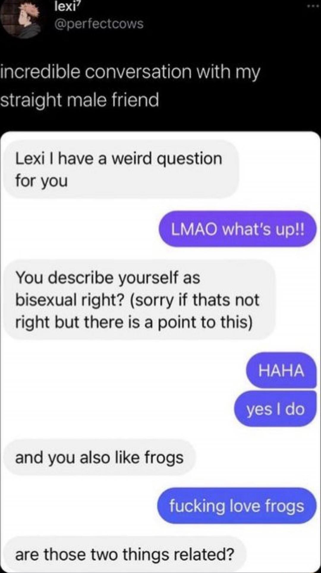 incredible conversation with my straight male friend

Lexi I have a weird question for you
LMAO what's up!!
You describe yourself as bisexual right? (sorry if thats not right but there is a point to this)
HAHA
yes I do
and you also like frogs
fucking love frogs
are those two things related?
