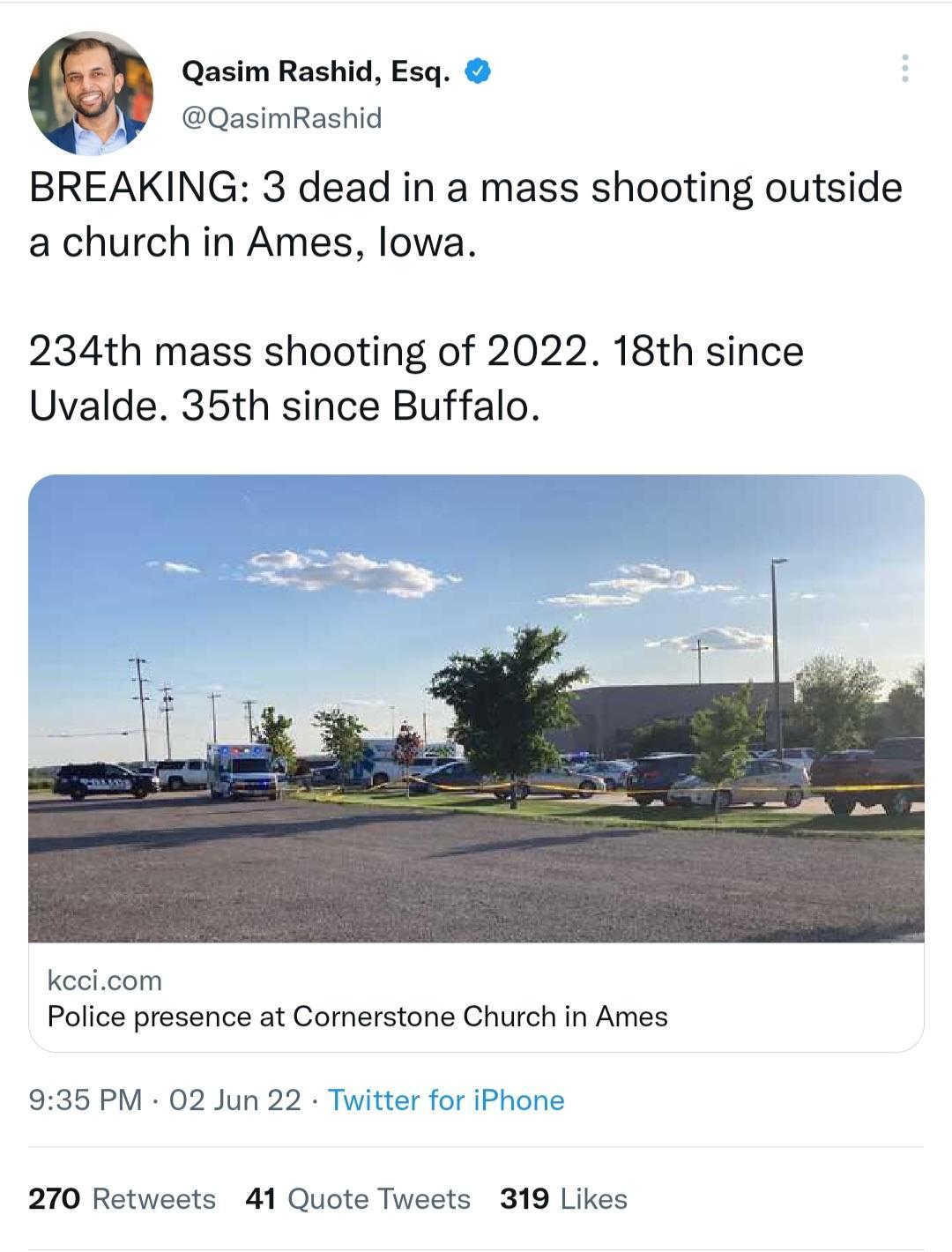 Qasim Rashid Esq QasimRashid BREAKING 3 dead in a mass shooting outside a church in Ames lowa 234th mass shooting of 2022 18th since Uvalde 35th since Buffalo kccicom Police presence at Cornerstone Church in Ames 935 PM 02 Jun 22 Twit r for iPhone 270 Retweets 41 Quote Tweets 319 Likes