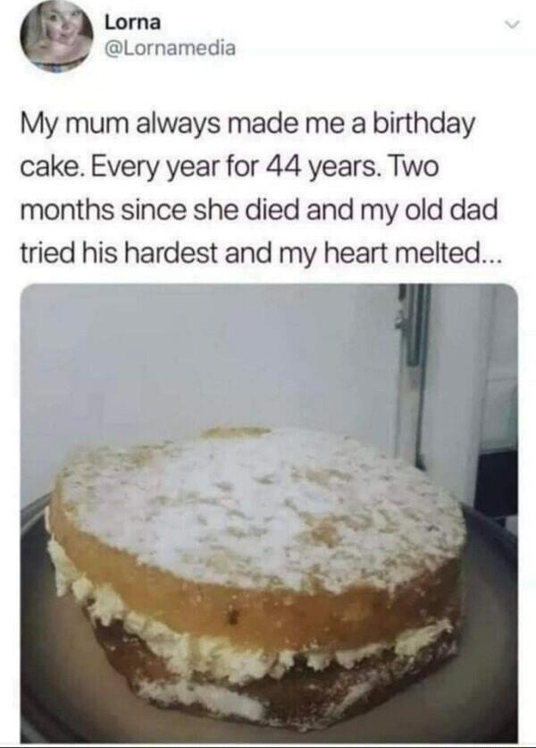 My mum always made me a birthday cake Every year for 44 years Two months since she died and my old dad tried his hardest and my heart melted