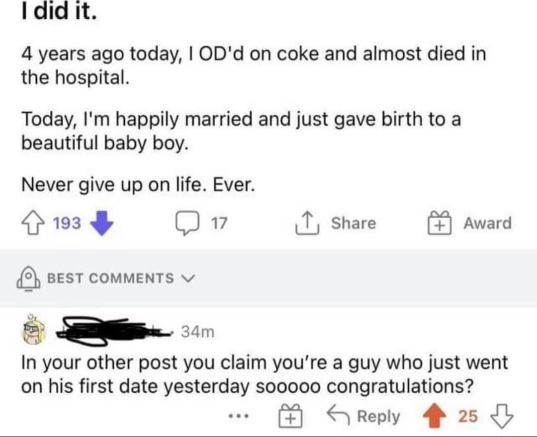 Ididit 4 years ago today ODd on coke and almost died in the hospital Today Im happily married and just gave birth to a beautiful baby boy Never give up on life Ever EARCER 2 Qv 1 share 2 sesT comments In your other post you claim youre a guy who just went on his first date yesterday s00000 congratulations Sreply 4 25