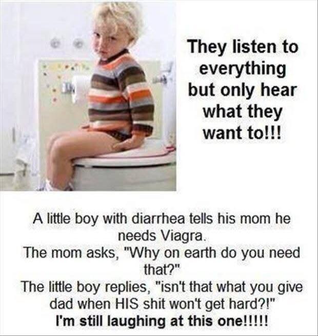 They listen to everything but only hear what they want to!!! A little boy with diarrhea tells his mom he needs Viagra. The mom asks, 