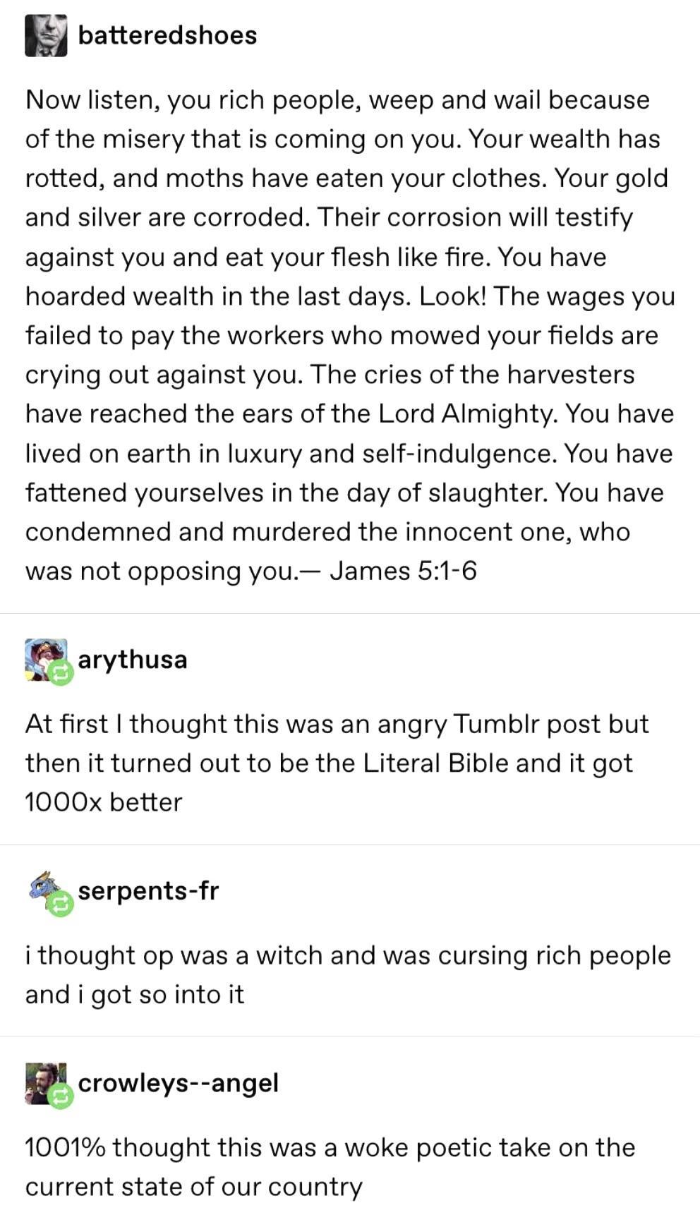 batteredshoes Now listen you rich people weep and wail because of the misery that is coming on you Your wealth has rotted and moths have eaten your clothes Your gold and silver are corroded Their corrosion will testify against you and eat your flesh like fire You have hoarded wealth in the last days Look The wages you failed to pay the workers who mowed your fields are crying out against you The c