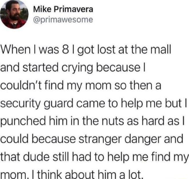 Mike Primavera primawesome When was 8 got lost at the mall and started crying because couldnt find my mom so then a security guard came to help me but punched himin the nuts as hard as could because stranger danger and that dude still had to help me find my mom think about him a lot