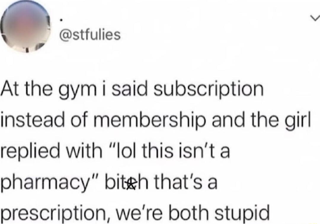 v stfulies v At the gym i said subscription instead of membership and the girl replied with lol thisisnt a pharmacy bitgh thats a prescription were both stupid