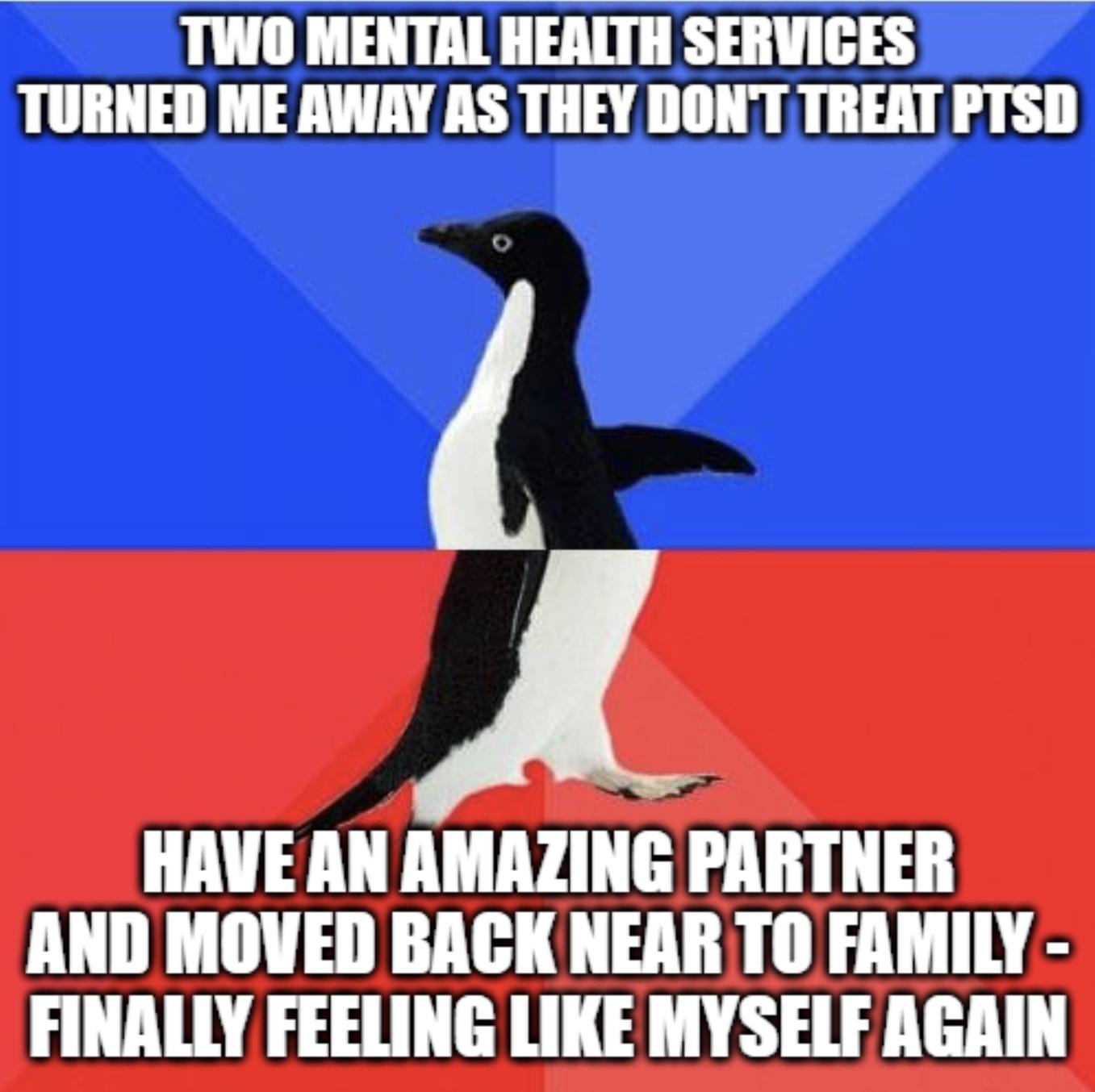 TTWO MENTAL HEALTH SERVICES TURNED ME AWAY AS THEY DONT TREAT PTSD J HAVE AN AMAZING PARTNER AND MOVED BACK NEAR TO FAMILY FINALLY FEELING LIKE MYSELF AGRIN