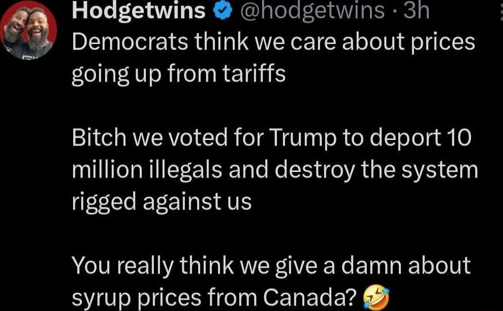 Hodgetwins hodgetwins 3h Democrats think we care about prices going up from tariffs 2 RVERYo Cle R TR IV oR oY loTols y 0 million illegals and destroy the system rigged against us You really think we give a damn about syrup prices from Canada