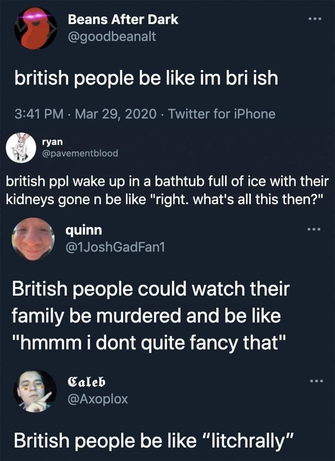 Beans After Dark goodbeanalt british people be like im bri ish 341 PM Mar 29 2020 Twitter for iPhone ryan pavementblood o 1 g W o o ANELGCHI oM gl No 14 g1 V o U o MTeI RVi g Wig Yg kidneys gone n be like right whats all this then quinn R geFTel T0l British people could watch their family be murdered and be like hmmm i dont quite fancy that Caleb LV el el04 British people be like litchrally