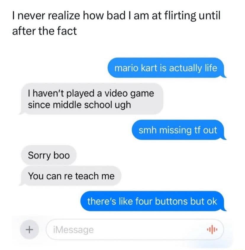 I never realize how bad am at flirting until after the fact mario kart is actually life I havent played a video game since middle school ugh mh missing tf out Sorry boo You can re teach me theres like four buttons but ok C alw