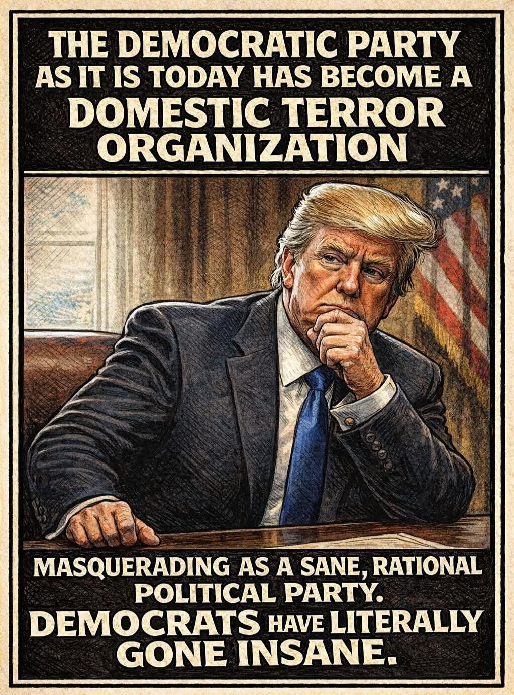 THE DEMOCRATIC PARTY AS IT IS TODAY HAS BECOME A DOMESTIC TERROR ORGANIZATION MASQUERADING AS A SANE, RATIONAL POLITICAL PARTY. DEMOCRATS HAVE LITERALLY GONE INSANE.