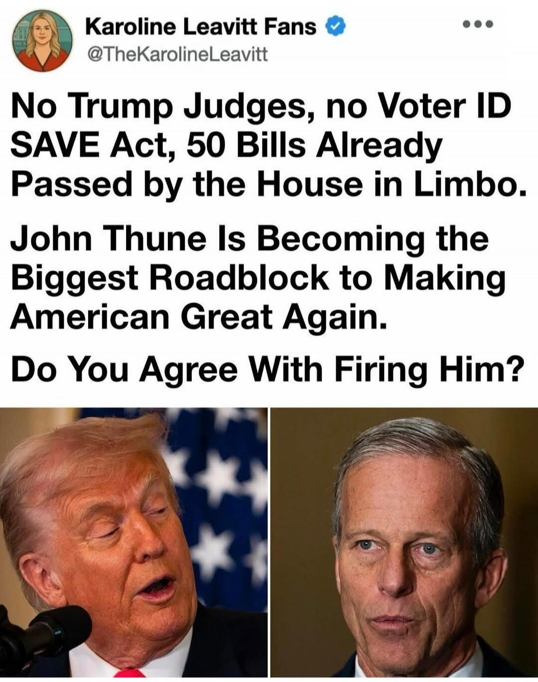Karoline Leavitt Fans @TheKarolineLeavitt No Trump Judges, no Voter ID SAVE Act, 50 Bills Already Passed by the House in Limbo. John Thune Is Becoming the Biggest Roadblock to Making American Great Again. Do You Agree With Firing Him?