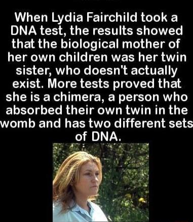 When Lydia Fairchild took a DNA test the results showed that the biological mother of her own children was her twin SIS CIAVL NG TR TE Y RS M G R CHER T R E she is a chimera a person who absorbed their own twin in the womb and has two different sets of DNA