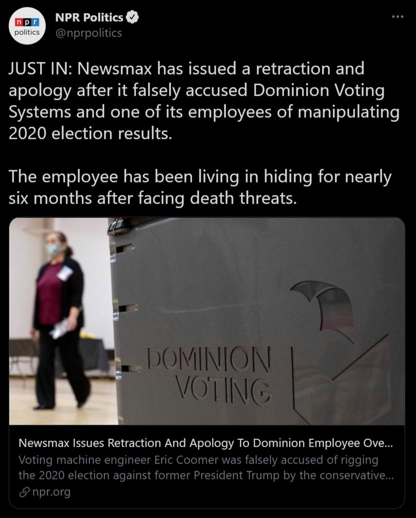NPR Politics fslyelell1ile JUST IN Newsmax has issued a retraction and apology after it falsely accused Dominion Voting Systems and one of its employees of manipulating 2020 election results The employee has been living in hiding for nearly six months after facing death threats DOMINION VN Newsmax Issues Retraction And Apology To Dominion Employee Ove Voting machine engineer Eric Coomer was falsel