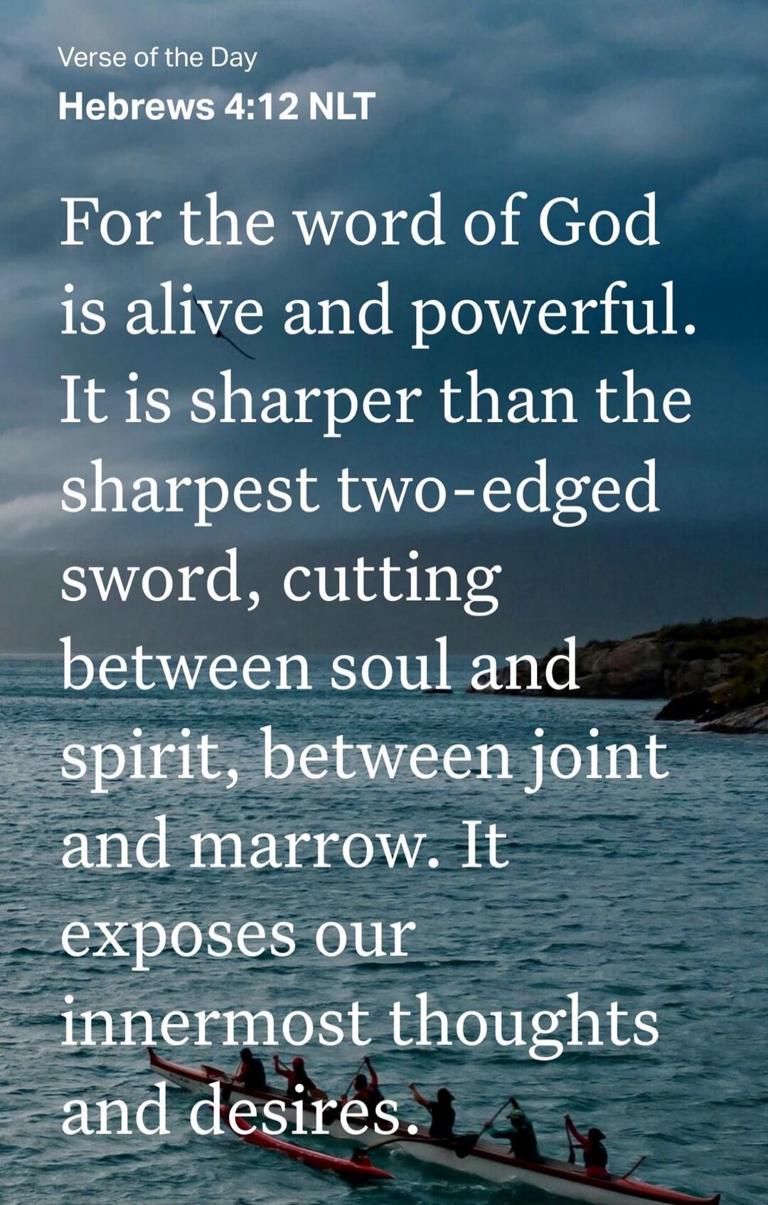 Verse of the Day Hebrews 4:12 NLT For the word of God is alive and powerful. It is sharper than the sharpest two-edged sword, cutting between soul and spirit, between joint and marrow. It exposes our innermost thoughts and desires.