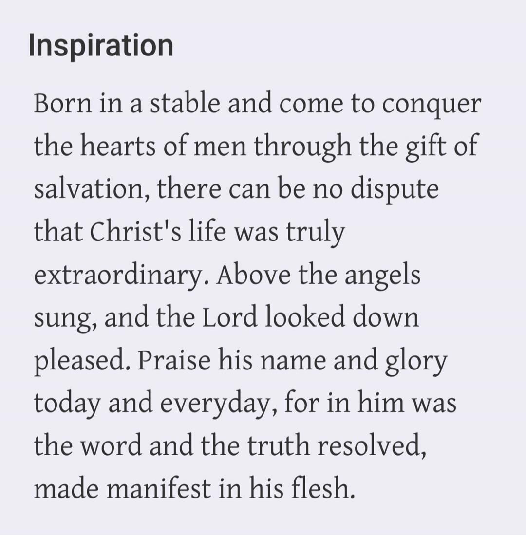Inspiration Born in a stable and come to conquer the hearts of men through the gift of salvation, there can be no dispute that Christ's life was truly extraordinary. Above the angels sung, and the Lord looked down pleased. Praise his name and glory today and everyday, for in him was the word and the truth resolved, made manifest in his flesh.