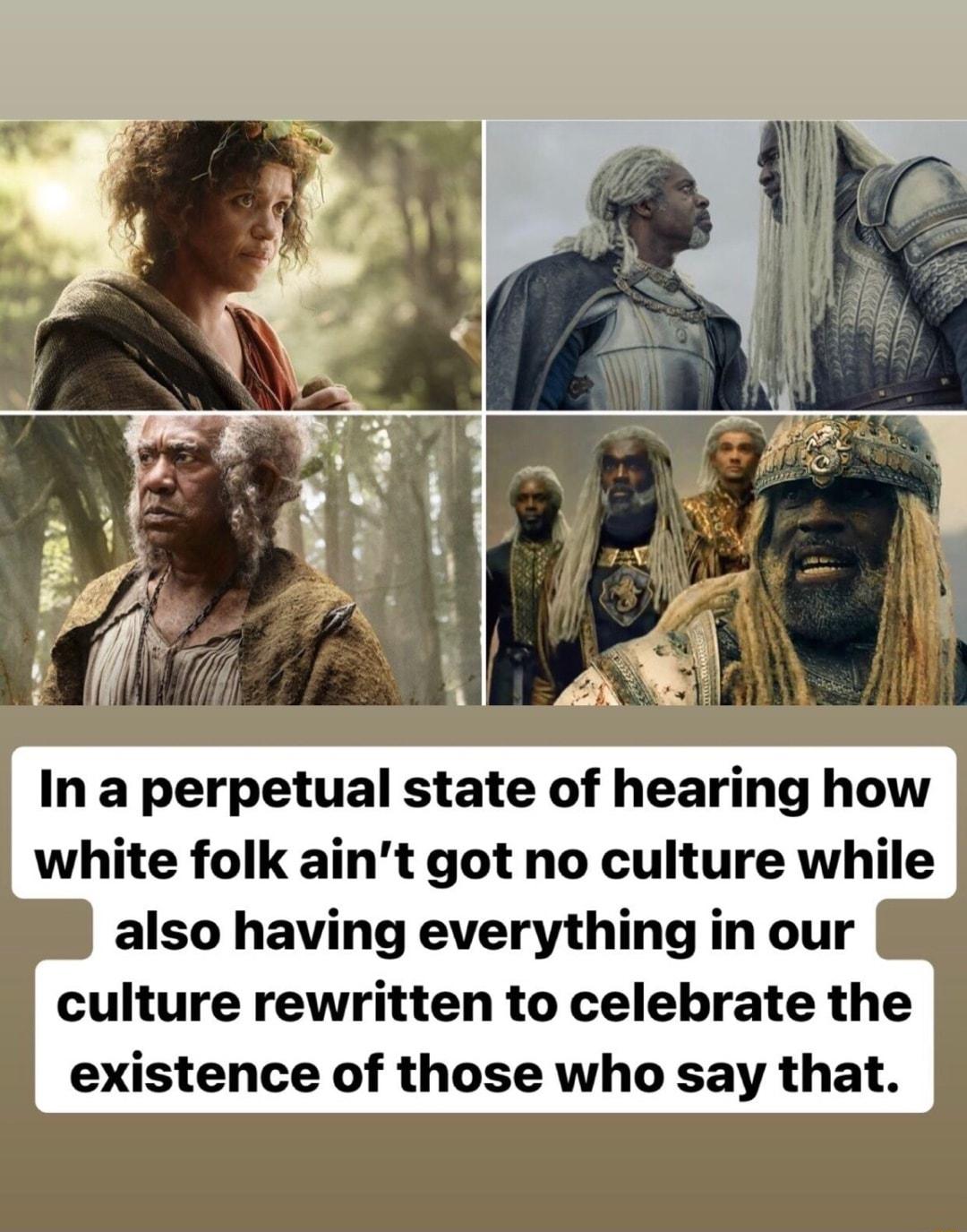 In a perpetual state of hearing how white folk aint got no culture while also having everything in our culture rewritten to celebrate the existence of those who say that